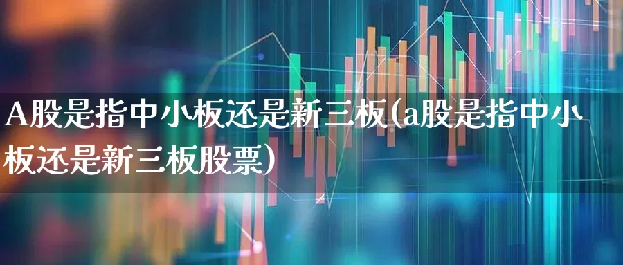 A股是指中小板还是新三板(a股是指中小板还是新三板股票)_https://www.ljyuan-tech.com_深交所_第1张