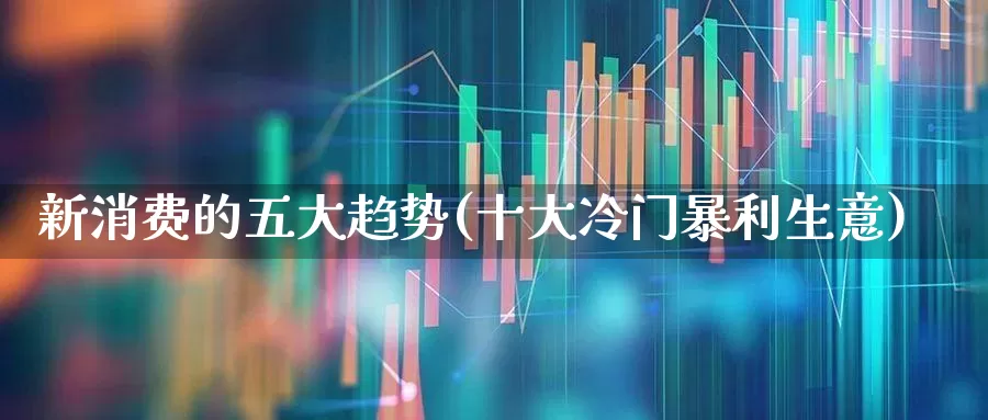 新消费的五大趋势(十大冷门暴利生意)_https://www.ljyuan-tech.com_北交所_第1张