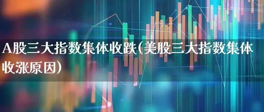 A股三大指数集体收跌(美股三大指数集体收涨原因)_https://www.ljyuan-tech.com_上交所_第1张