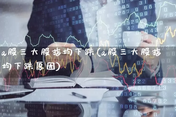 a股三大股指均下跌(a股三大股指均下跌原因)_https://www.ljyuan-tech.com_北交所_第1张