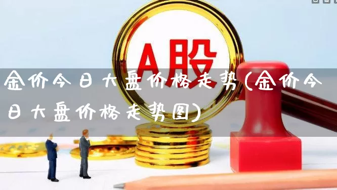 金价今日大盘价格走势(金价今日大盘价格走势图)_https://www.ljyuan-tech.com_科创板_第1张