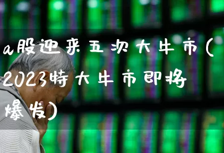 a股迎来五次大牛市(2023特大牛市即将爆发)_https://www.ljyuan-tech.com_上交所_第1张