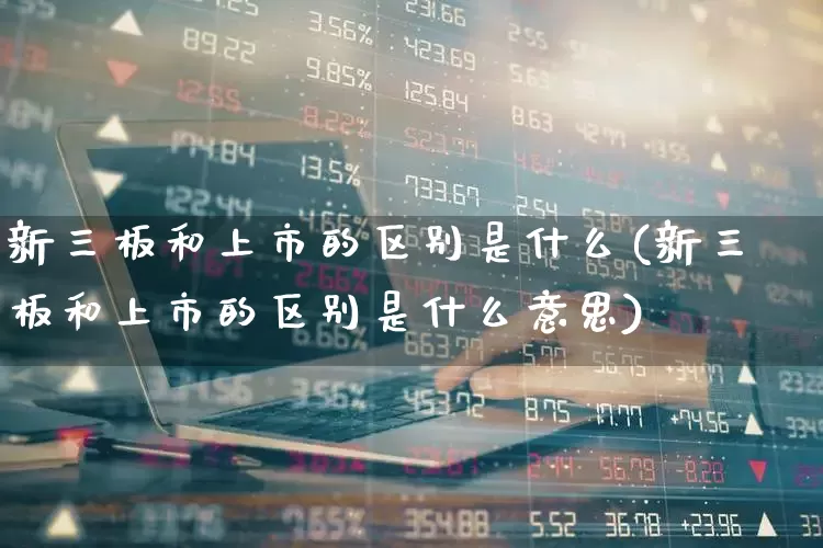 新三板和上市的区别是什么(新三板和上市的区别是什么意思)_https://www.ljyuan-tech.com_创业板_第1张