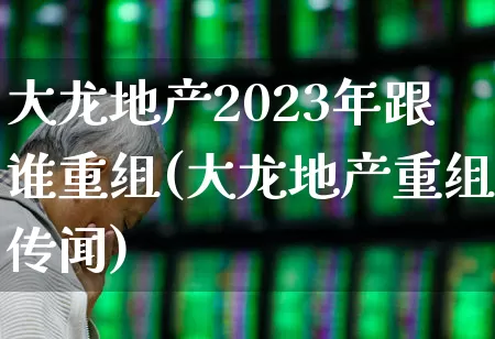 大龙地产2023年跟谁重组(大龙地产重组传闻)_https://www.ljyuan-tech.com_深交所_第1张