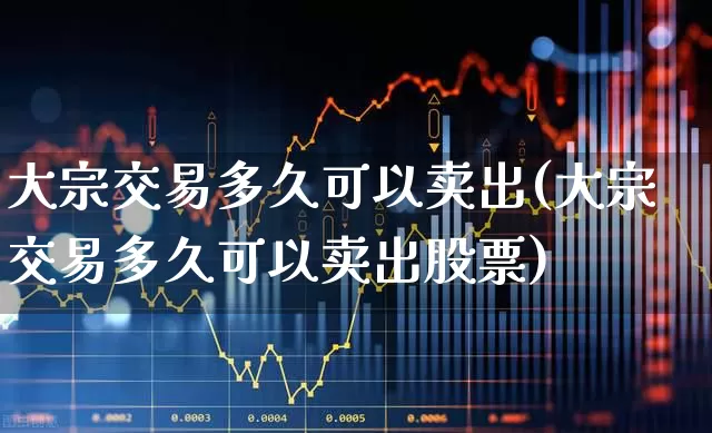 大宗交易多久可以卖出(大宗交易多久可以卖出股票)_https://www.ljyuan-tech.com_科创板_第1张