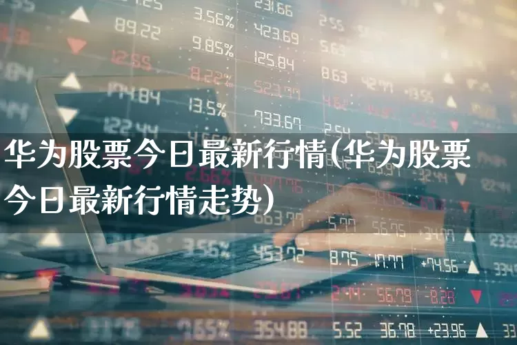 华为股票今日最新行情(华为股票今日最新行情走势)_https://www.ljyuan-tech.com_北交所_第1张