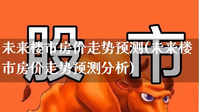 未来楼市房价走势预测(未来楼市房价走势预测分析)_https://www.ljyuan-tech.com_创业板_第1张