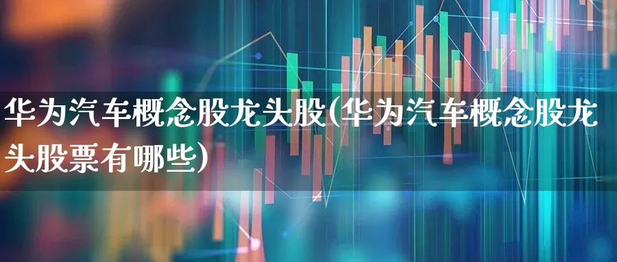 华为汽车概念股龙头股(华为汽车概念股龙头股票有哪些)_https://www.ljyuan-tech.com_创业板_第1张