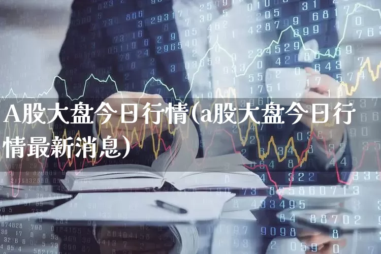 A股大盘今日行情(a股大盘今日行情最新消息)_https://www.ljyuan-tech.com_科创板_第1张