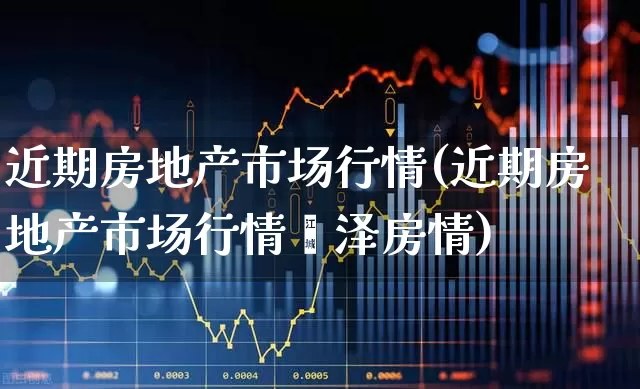 近期房地产市场行情(近期房地产市场行情菏泽房情)_https://www.ljyuan-tech.com_北交所_第1张
