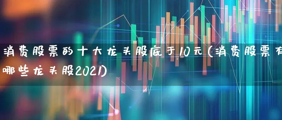 消费股票的十大龙头股底于10元(消费股票有哪些龙头股2021)_https://www.ljyuan-tech.com_科创板_第1张