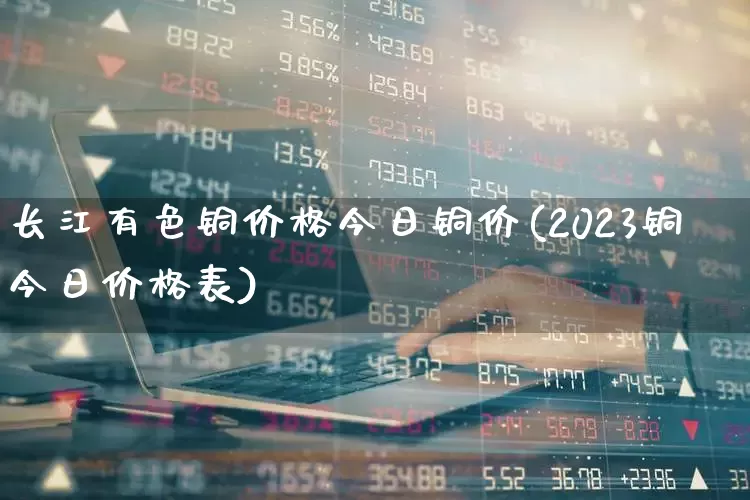 长江有色铜价格今日铜价(2023铜今日价格表)_https://www.ljyuan-tech.com_科创板_第1张