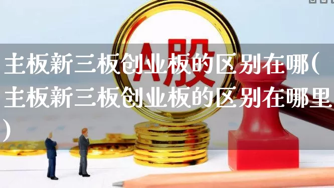 主板新三板创业板的区别在哪(主板新三板创业板的区别在哪里)_https://www.ljyuan-tech.com_北交所_第1张