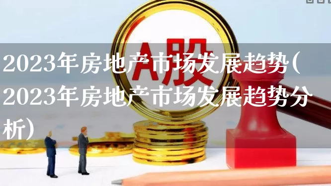 2023年房地产市场发展趋势(2023年房地产市场发展趋势分析)_https://www.ljyuan-tech.com_创业板_第1张