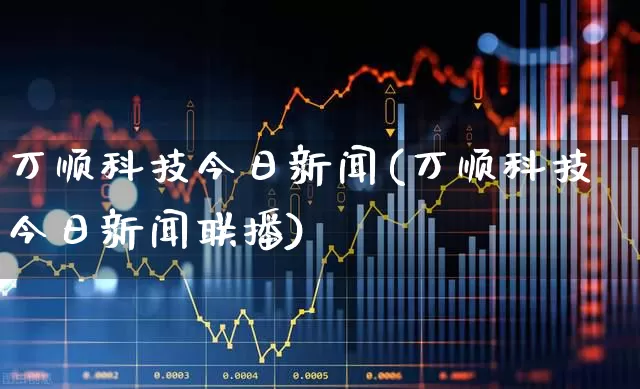 万顺科技今日新闻(万顺科技今日新闻联播)_https://www.ljyuan-tech.com_上交所_第1张