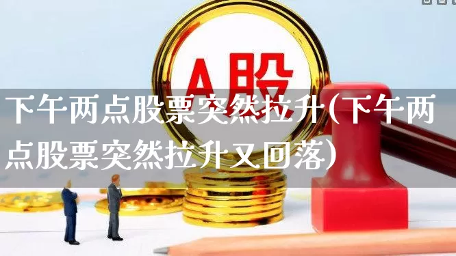 下午两点股票突然拉升(下午两点股票突然拉升又回落)_https://www.ljyuan-tech.com_科创板_第1张
