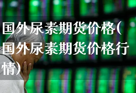 国外尿素期货价格(国外尿素期货价格行情)_https://www.ljyuan-tech.com_上交所_第1张