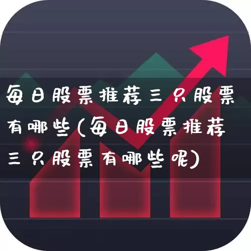 每日股票推荐三只股票有哪些(每日股票推荐三只股票有哪些呢)_https://www.ljyuan-tech.com_科创板_第1张