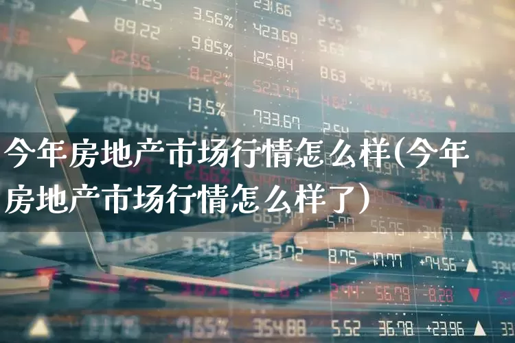 今年房地产市场行情怎么样(今年房地产市场行情怎么样了)_https://www.ljyuan-tech.com_深交所_第1张