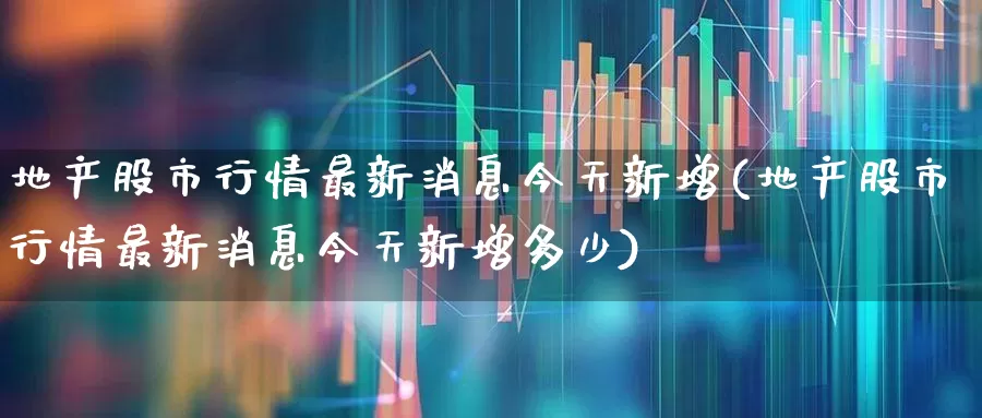 地产股市行情最新消息今天新增(地产股市行情最新消息今天新增多少)_https://www.ljyuan-tech.com_科创板_第1张