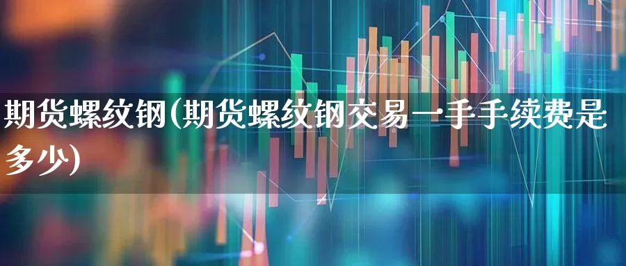 期货螺纹钢(期货螺纹钢交易一手手续费是多少)_https://www.ljyuan-tech.com_北交所_第1张