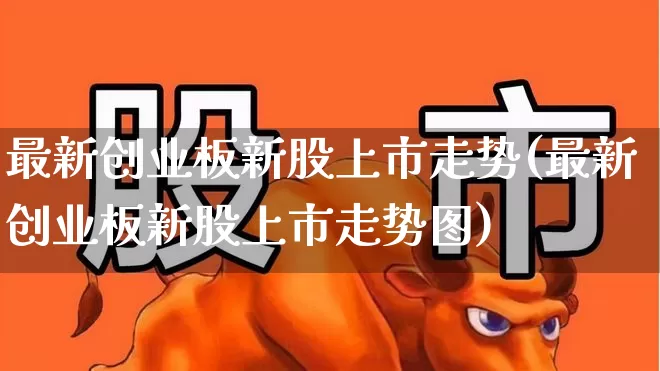 最新创业板新股上市走势(最新创业板新股上市走势图)_https://www.ljyuan-tech.com_创业板_第1张
