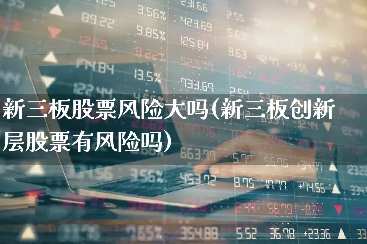 新三板股票风险大吗(新三板创新层股票有风险吗)_https://www.ljyuan-tech.com_北交所_第1张
