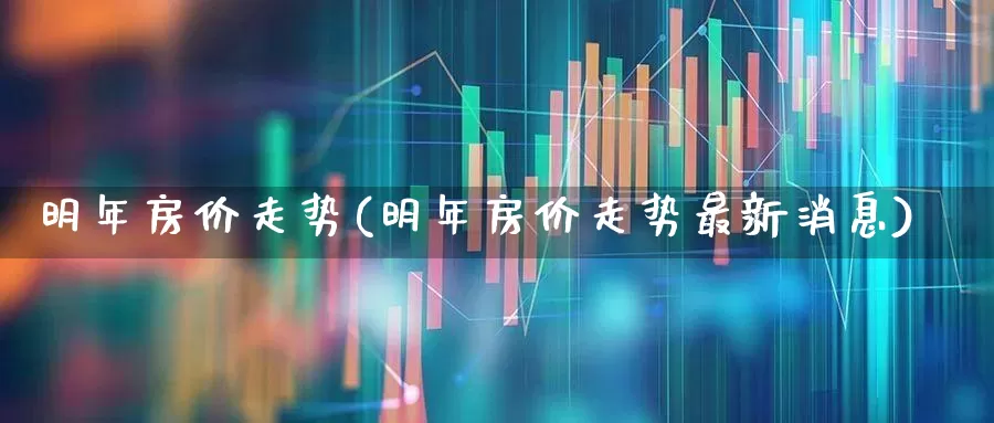 明年房价走势(明年房价走势最新消息)_https://www.ljyuan-tech.com_北交所_第1张