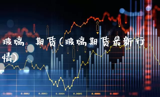 玻璃  期货(玻璃期货最新行情)_https://www.ljyuan-tech.com_北交所_第1张