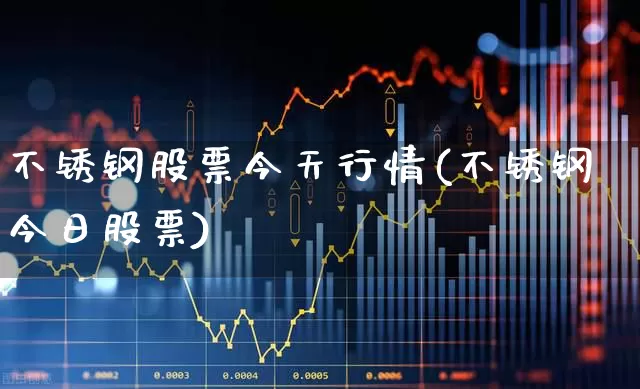 不锈钢股票今天行情(不锈钢今日股票)_https://www.ljyuan-tech.com_上交所_第1张