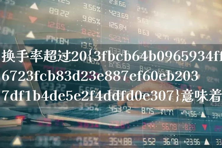 换手率超过20%意味着什么(股票换手率超过20%意味着什么)_https://www.ljyuan-tech.com_北交所_第1张