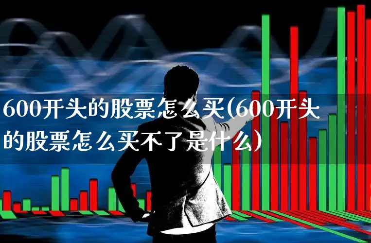 600开头的股票怎么买(600开头的股票怎么买不了是什么)_https://www.ljyuan-tech.com_北交所_第1张