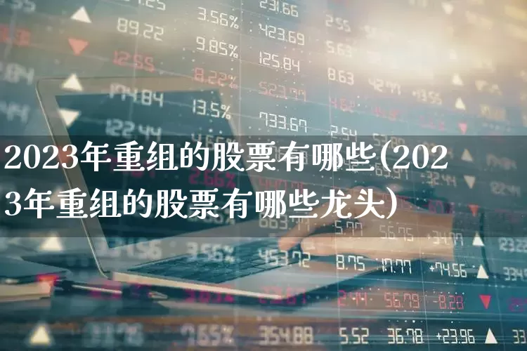 2023年重组的股票有哪些(2023年重组的股票有哪些龙头)_https://www.ljyuan-tech.com_上交所_第1张