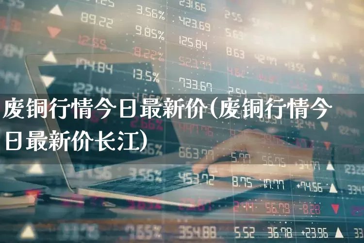 废铜行情今日最新价(废铜行情今日最新价长江)_https://www.ljyuan-tech.com_上交所_第1张