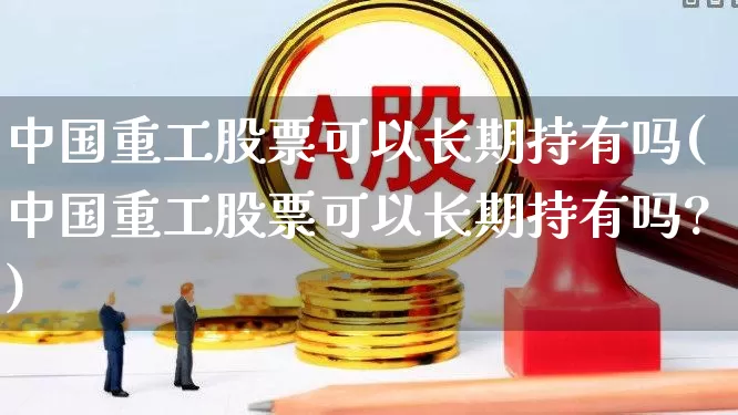 中国重工股票可以长期持有吗(中国重工股票可以长期持有吗?)_https://www.ljyuan-tech.com_北交所_第1张
