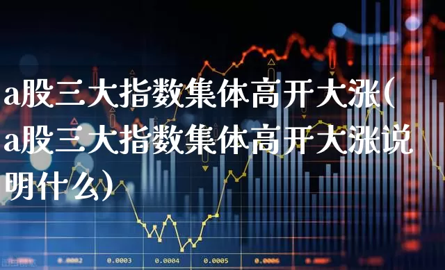 a股三大指数集体高开大涨(a股三大指数集体高开大涨说明什么)_https://www.ljyuan-tech.com_上交所_第1张