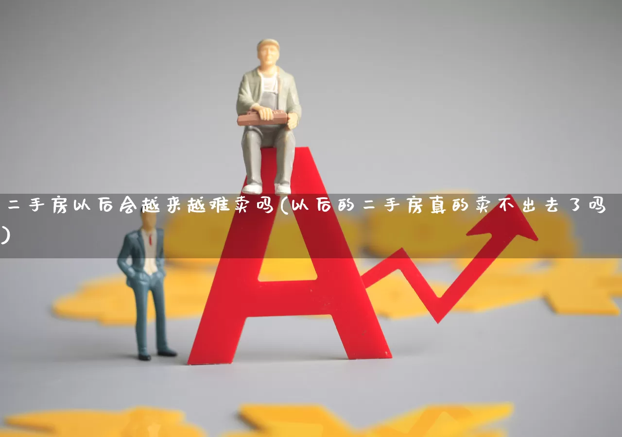 二手房以后会越来越难卖吗(以后的二手房真的卖不出去了吗)_https://www.ljyuan-tech.com_上交所_第1张