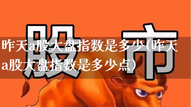 昨天a股大盘指数是多少(昨天a股大盘指数是多少点)_https://www.ljyuan-tech.com_上交所_第1张