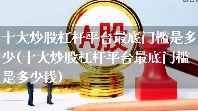 十大炒股杠杆平台最底门槛是多少(十大炒股杠杆平台最底门槛是多少钱)_https://www.ljyuan-tech.com_科创板_第1张