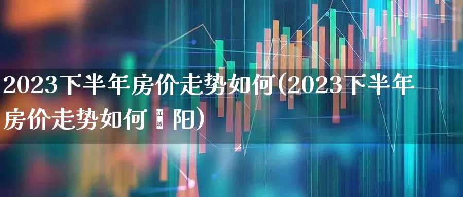 2023下半年房价走势如何(2023下半年房价走势如何荥阳)_https://www.ljyuan-tech.com_深交所_第1张