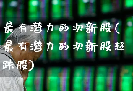 最有潜力的次新股(最有潜力的次新股超跌股)_https://www.ljyuan-tech.com_上交所_第1张