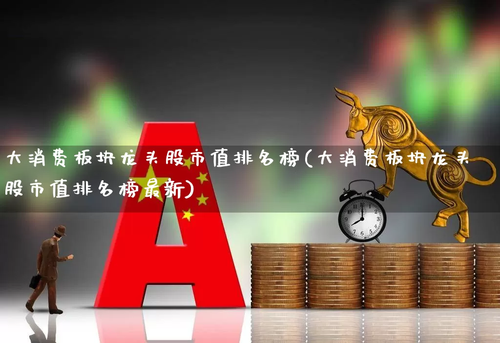大消费板块龙头股市值排名榜(大消费板块龙头股市值排名榜最新)_https://www.ljyuan-tech.com_北交所_第1张