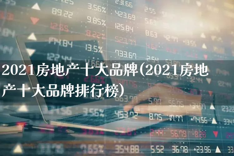 2021房地产十大品牌(2021房地产十大品牌排行榜)_https://www.ljyuan-tech.com_科创板_第1张