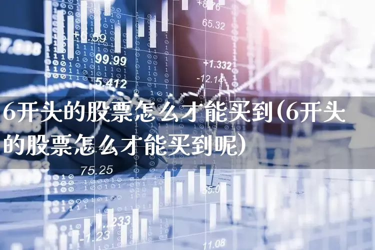 6开头的股票怎么才能买到(6开头的股票怎么才能买到呢)_https://www.ljyuan-tech.com_上交所_第1张