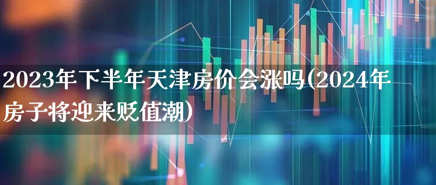 2023年下半年天津房价会涨吗(2024年房子将迎来贬值潮)_https://www.ljyuan-tech.com_上交所_第1张