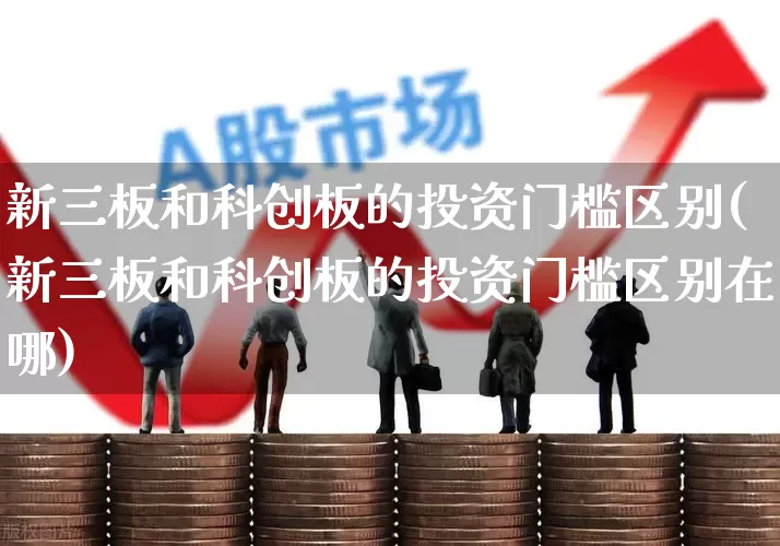 新三板和科创板的投资门槛区别(新三板和科创板的投资门槛区别在哪)_https://www.ljyuan-tech.com_科创板_第1张