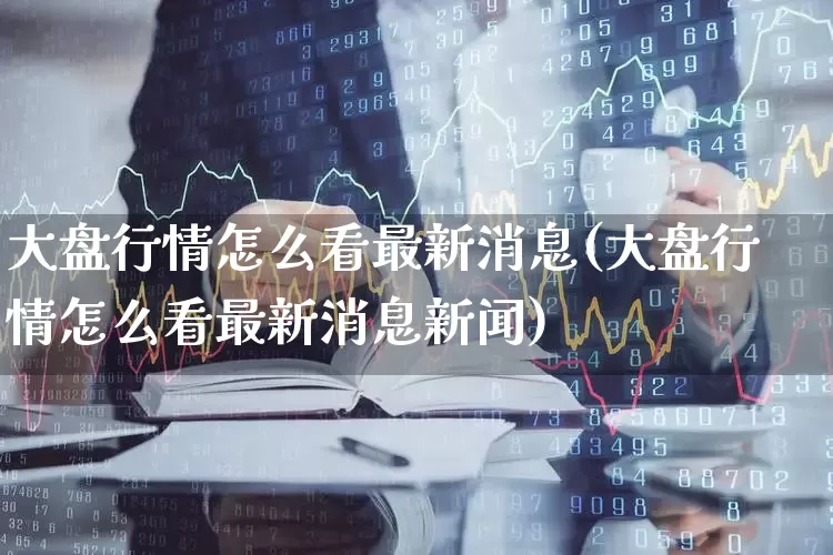 大盘行情怎么看最新消息(大盘行情怎么看最新消息新闻)_https://www.ljyuan-tech.com_上交所_第1张