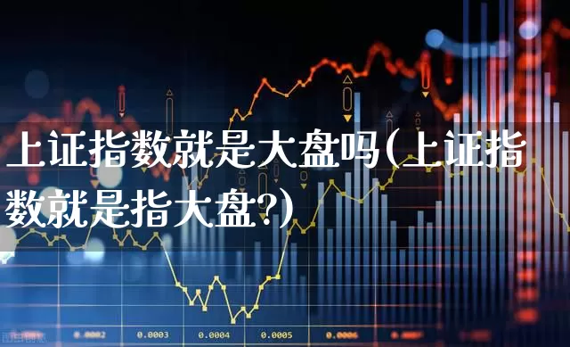 上证指数就是大盘吗(上证指数就是指大盘?)_https://www.ljyuan-tech.com_深交所_第1张