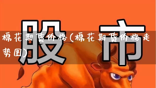 棉花期货价格(棉花期货价格走势图)_https://www.ljyuan-tech.com_科创板_第1张