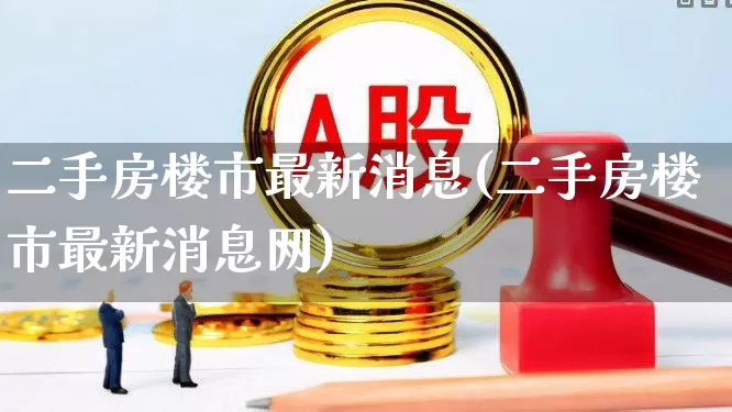 二手房楼市最新消息(二手房楼市最新消息网)_https://www.ljyuan-tech.com_深交所_第1张
